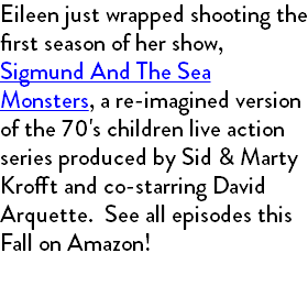 Eileen just wrapped shooting the first season of her show, Sigmund And The Sea Monsters, a re-imagined version of the 70's children live action series produced by Sid & Marty Krofft and co-starring David Arquette. See all episodes this Fall on Amazon! 